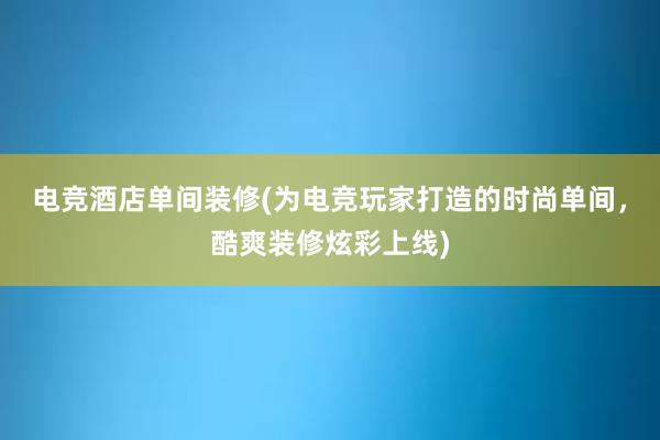 电竞酒店单间装修(为电竞玩家打造的时尚单间，酷爽装修炫彩上线)