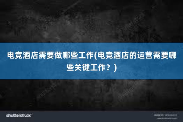 电竞酒店需要做哪些工作(电竞酒店的运营需要哪些关键工作？)