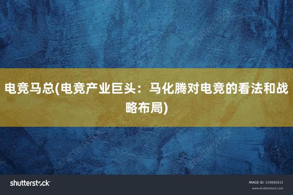 电竞马总(电竞产业巨头：马化腾对电竞的看法和战略布局)