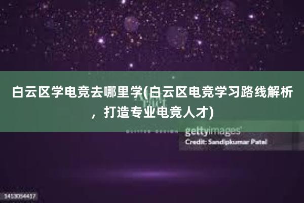 白云区学电竞去哪里学(白云区电竞学习路线解析，打造专业电竞人才)