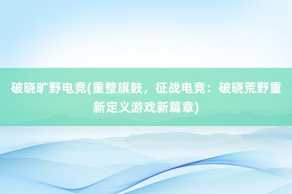 破晓旷野电竞(重整旗鼓，征战电竞：破晓荒野重新定义游戏新篇章)