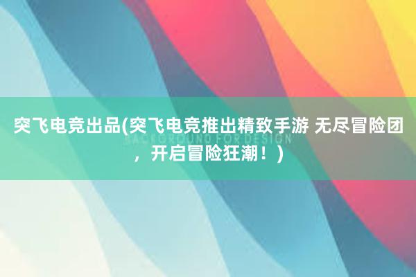 突飞电竞出品(突飞电竞推出精致手游 无尽冒险团，开启冒险狂潮！)