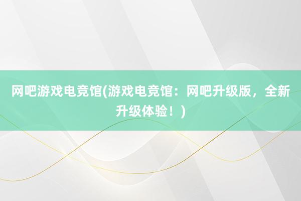 网吧游戏电竞馆(游戏电竞馆：网吧升级版，全新升级体验！)