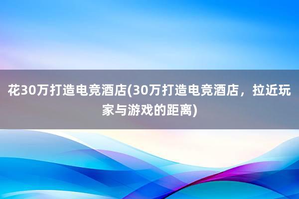 花30万打造电竞酒店(30万打造电竞酒店，拉近玩家与游戏的距离)