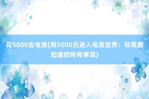 花5000去电竞(用5000元进入电竞世界：你需要知道的所有事项)