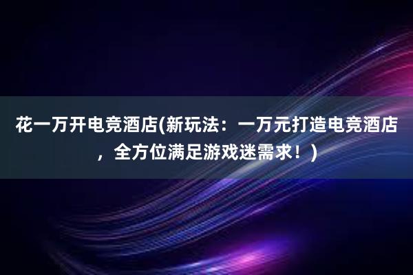 花一万开电竞酒店(新玩法：一万元打造电竞酒店，全方位满足游戏迷需求！)