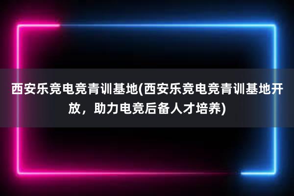 西安乐竞电竞青训基地(西安乐竞电竞青训基地开放，助力电竞后备人才培养)