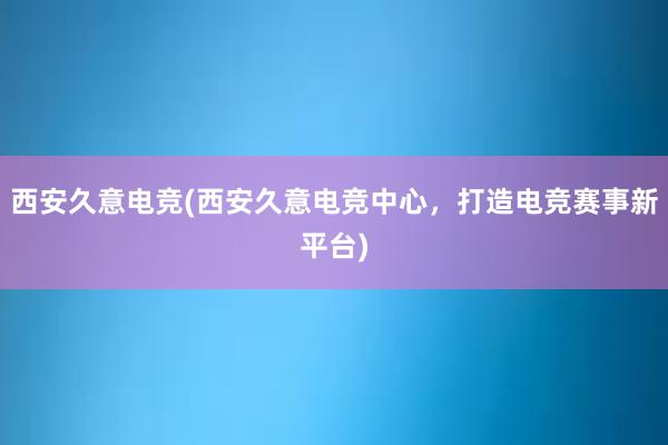 西安久意电竞(西安久意电竞中心，打造电竞赛事新平台)