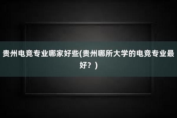 贵州电竞专业哪家好些(贵州哪所大学的电竞专业最好？)