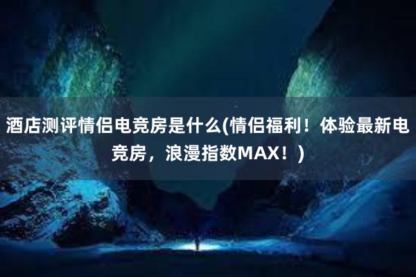 酒店测评情侣电竞房是什么(情侣福利！体验最新电竞房，浪漫指数MAX！)