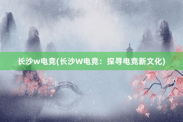 长沙w电竞(长沙W电竞：探寻电竞新文化)