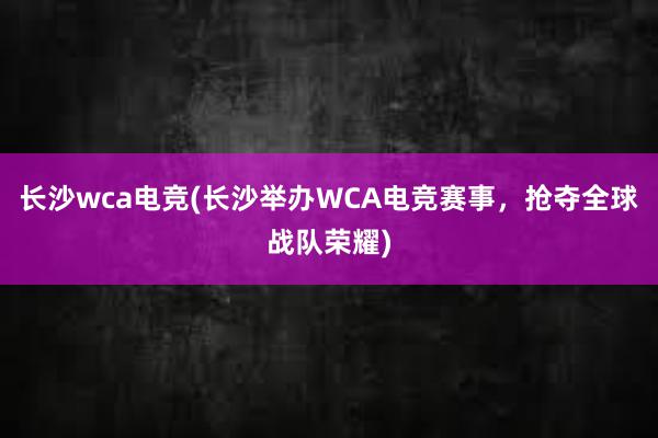 长沙wca电竞(长沙举办WCA电竞赛事，抢夺全球战队荣耀)