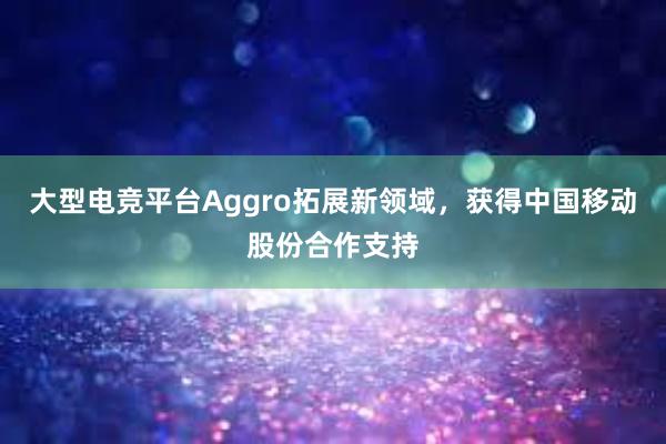 大型电竞平台Aggro拓展新领域，获得中国移动股份合作支持