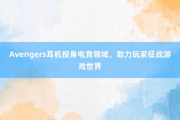 Avengers耳机投身电竞领域，助力玩家征战游戏世界