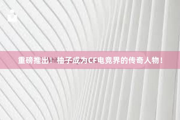 重磅推出！柚子成为CF电竞界的传奇人物！