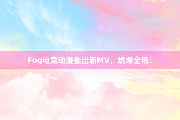 Fog电竞动漫推出新MV，燃爆全场！