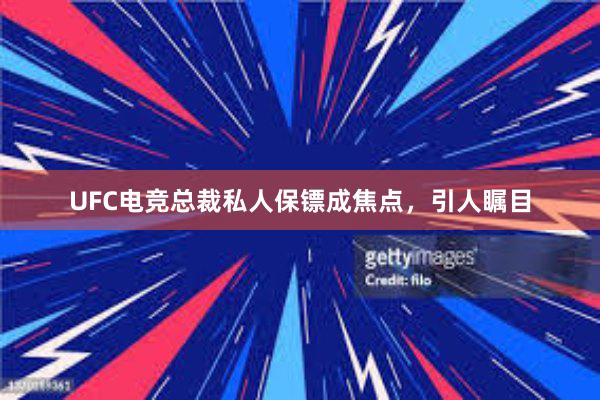 UFC电竞总裁私人保镖成焦点，引人瞩目