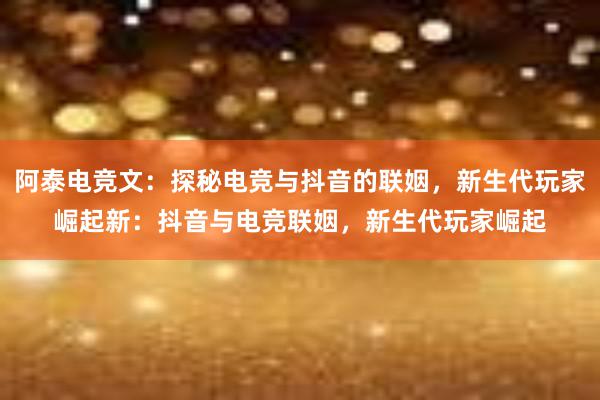 阿泰电竞文：探秘电竞与抖音的联姻，新生代玩家崛起新：抖音与电竞联姻，新生代玩家崛起