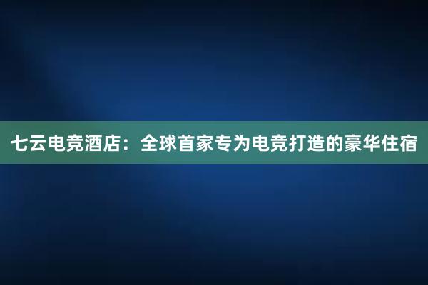 七云电竞酒店：全球首家专为电竞打造的豪华住宿