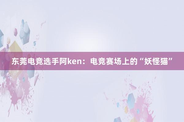 东莞电竞选手阿ken：电竞赛场上的“妖怪猫”