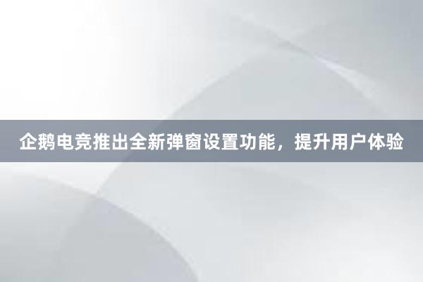 企鹅电竞推出全新弹窗设置功能，提升用户体验