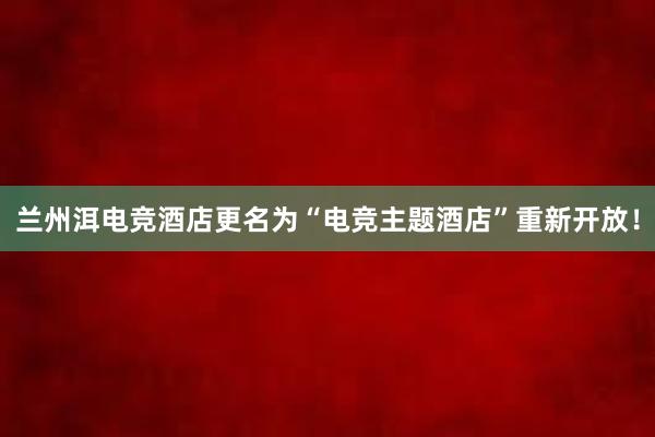 兰州洱电竞酒店更名为“电竞主题酒店”重新开放！