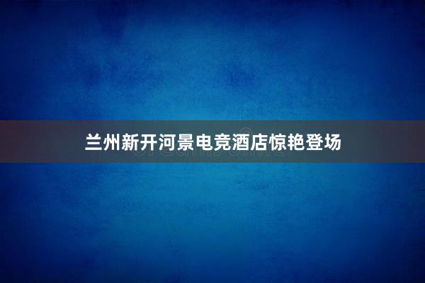 兰州新开河景电竞酒店惊艳登场