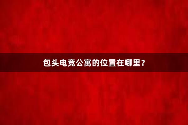 包头电竞公寓的位置在哪里？