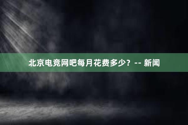 北京电竞网吧每月花费多少？-- 新闻