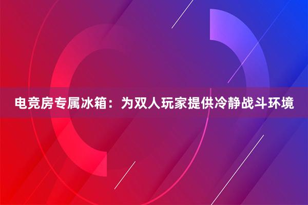 电竞房专属冰箱：为双人玩家提供冷静战斗环境