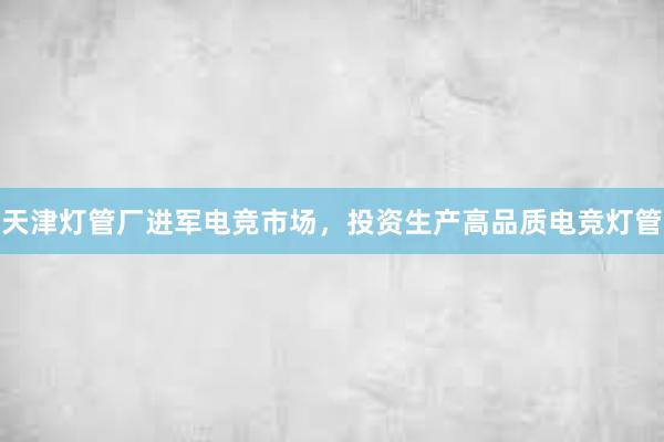 天津灯管厂进军电竞市场，投资生产高品质电竞灯管