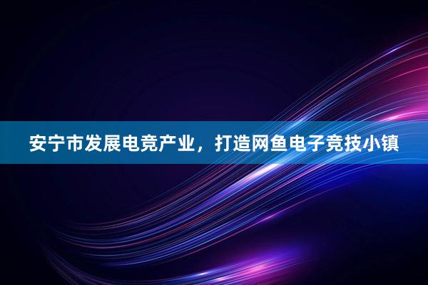 安宁市发展电竞产业，打造网鱼电子竞技小镇