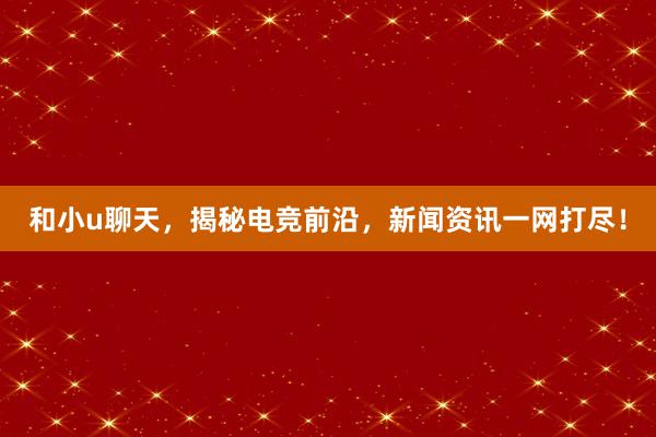 和小u聊天，揭秘电竞前沿，新闻资讯一网打尽！