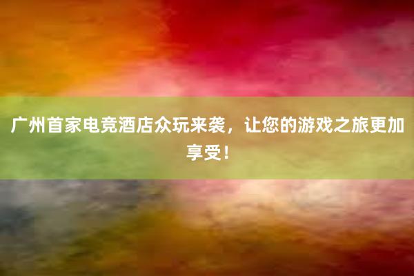 广州首家电竞酒店众玩来袭，让您的游戏之旅更加享受！