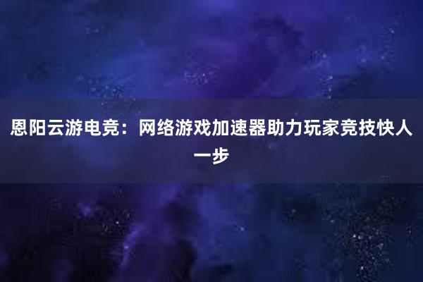 恩阳云游电竞：网络游戏加速器助力玩家竞技快人一步