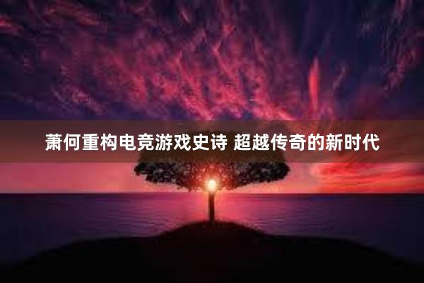 萧何重构电竞游戏史诗 超越传奇的新时代