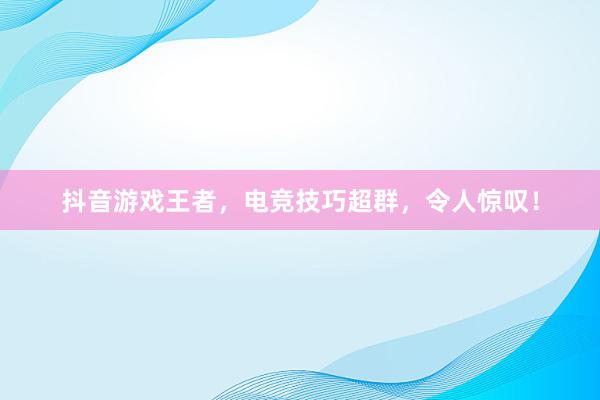 抖音游戏王者，电竞技巧超群，令人惊叹！