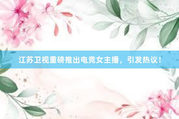 江苏卫视重磅推出电竞女主播，引发热议！