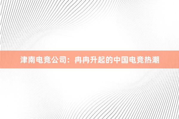 津南电竞公司：冉冉升起的中国电竞热潮