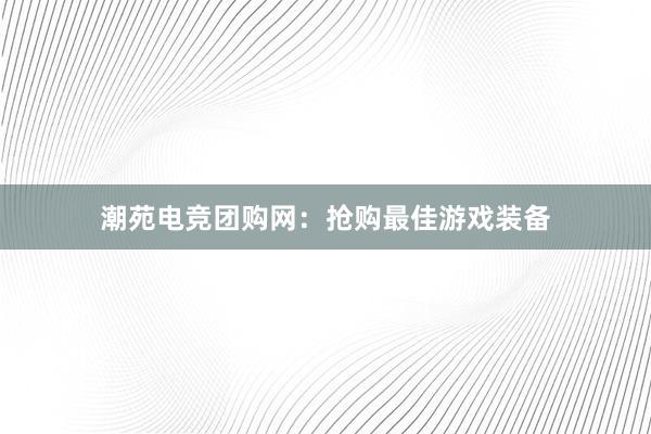 潮苑电竞团购网：抢购最佳游戏装备