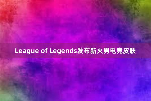 League of Legends发布新火男电竞皮肤