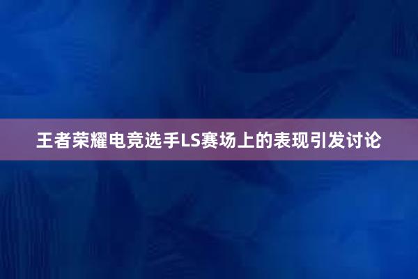 王者荣耀电竞选手LS赛场上的表现引发讨论