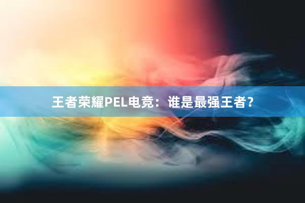 王者荣耀PEL电竞：谁是最强王者？