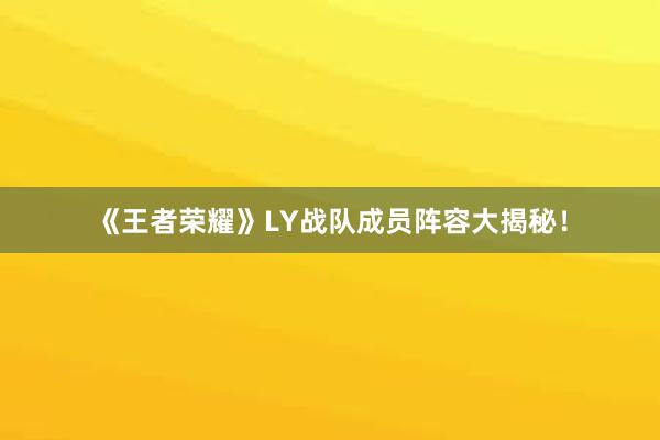 《王者荣耀》LY战队成员阵容大揭秘！