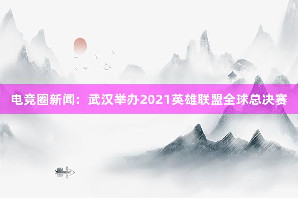 电竞圈新闻：武汉举办2021英雄联盟全球总决赛