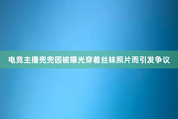 电竞主播兜兜因被曝光穿着丝袜照片而引发争议