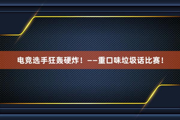 电竞选手狂轰硬炸！——重口味垃圾话比赛！