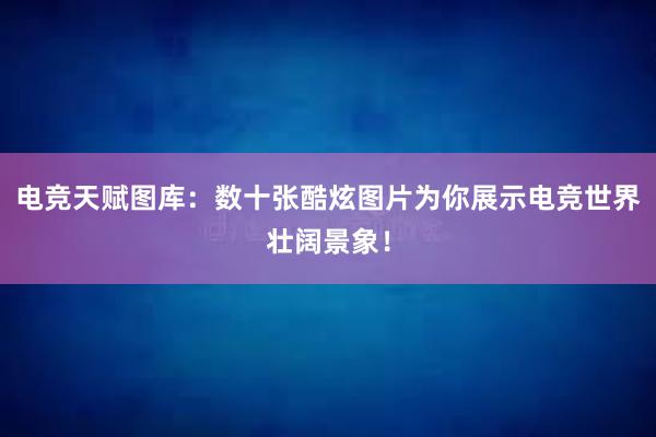 电竞天赋图库：数十张酷炫图片为你展示电竞世界壮阔景象！