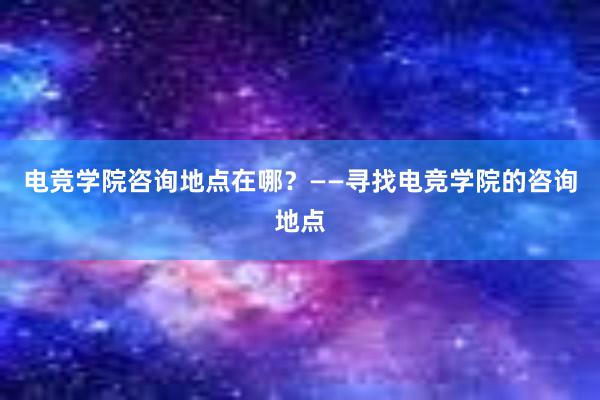 电竞学院咨询地点在哪？——寻找电竞学院的咨询地点