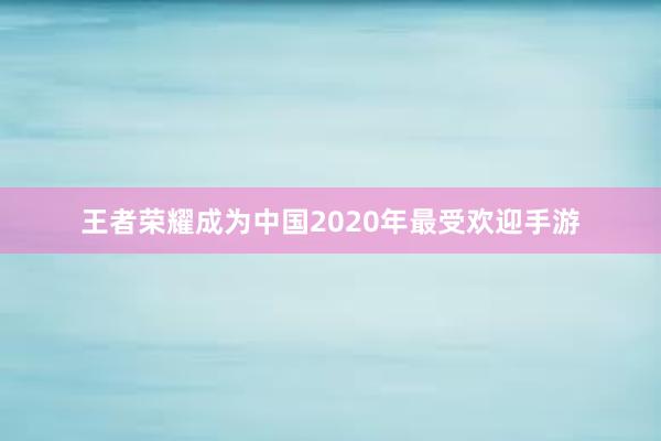 王者荣耀成为中国2020年最受欢迎手游